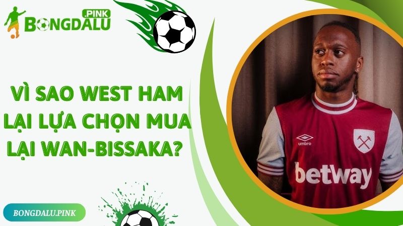 Vì sao West Ham lại lựa chọn mua lại Wan-Bissaka? 