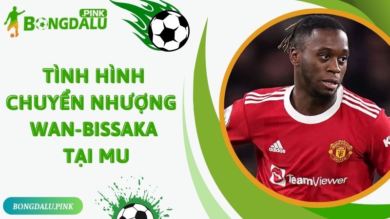  Tình hình chuyển nhượng Wan-Bissaka tại MU